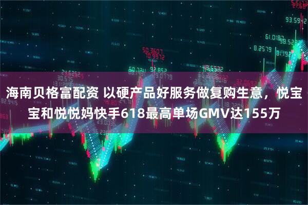 海南贝格富配资 以硬产品好服务做复购生意，悦宝宝和悦悦妈快手618最高单场GMV达155万