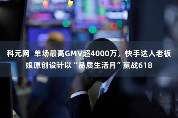 科元网  单场最高GMV超4000万，快手达人老板娘原创设计以“品质生活月”赢战618