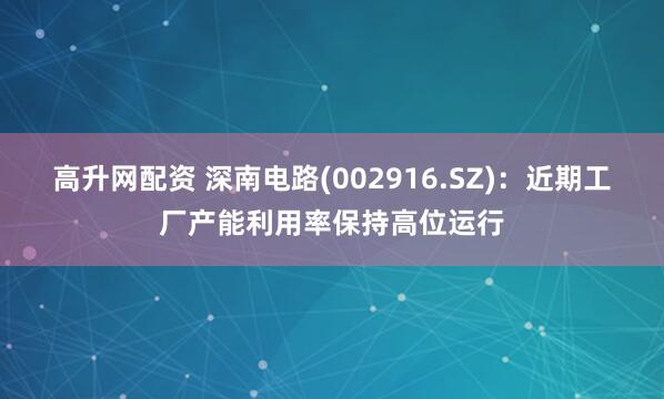 高升网配资 深南电路(002916.SZ)：近期工厂产能利用率保持高位运行
