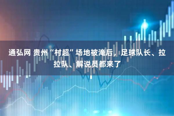 通弘网 贵州“村超”场地被淹后，足球队长、拉拉队、解说员都来了