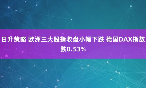 日升策略 欧洲三大股指收盘小幅下跌 德国DAX指数跌0.53%