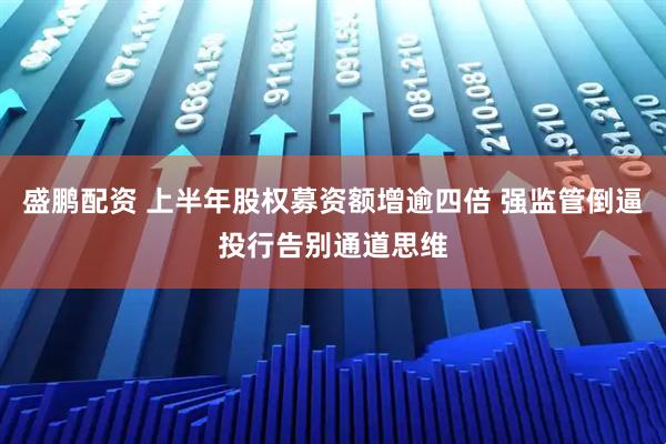 盛鹏配资 上半年股权募资额增逾四倍 强监管倒逼投行告别通道思维