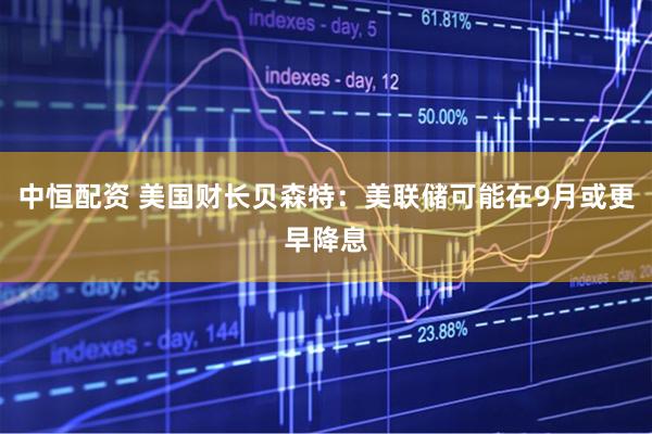 中恒配资 美国财长贝森特：美联储可能在9月或更早降息