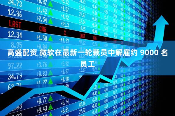 高盛配资 微软在最新一轮裁员中解雇约 9000 名员工