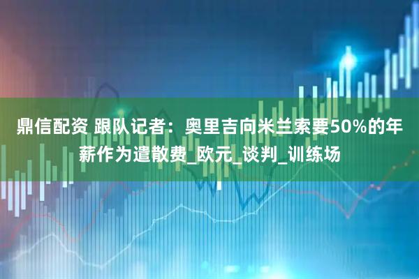 鼎信配资 跟队记者：奥里吉向米兰索要50%的年薪作为遣散费_欧元_谈判_训练场
