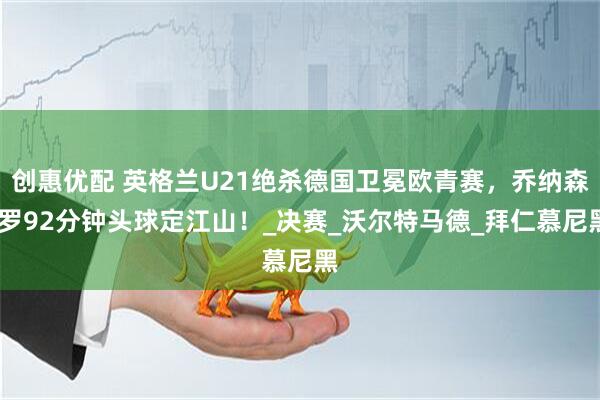 创惠优配 英格兰U21绝杀德国卫冕欧青赛，乔纳森·罗92分钟头球定江山！_决赛_沃尔特马德_拜仁慕尼黑
