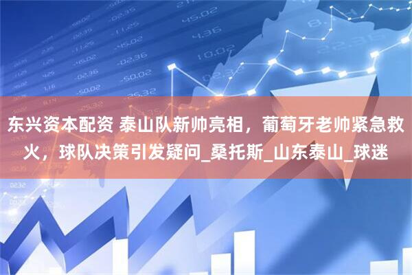 东兴资本配资 泰山队新帅亮相，葡萄牙老帅紧急救火，球队决策引发疑问_桑托斯_山东泰山_球迷