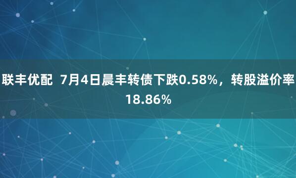 联丰优配  7月4日晨丰转债下跌0.58%，转股溢价率18.86%