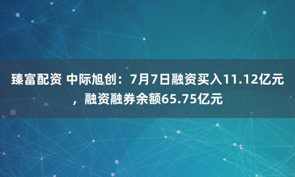 臻富配资 中际旭创：7月7日融资买入11.12亿元，融资融券余额65.75亿元