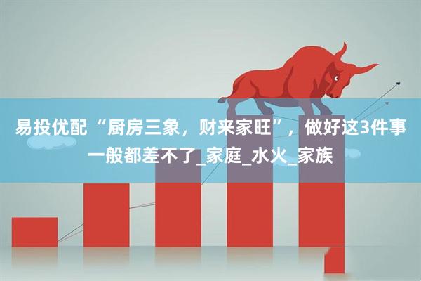 易投优配 “厨房三象，财来家旺”，做好这3件事一般都差不了_家庭_水火_家族