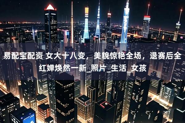 易配宝配资 女大十八变，美貌惊艳全场，退赛后全红婵焕然一新_照片_生活_女孩