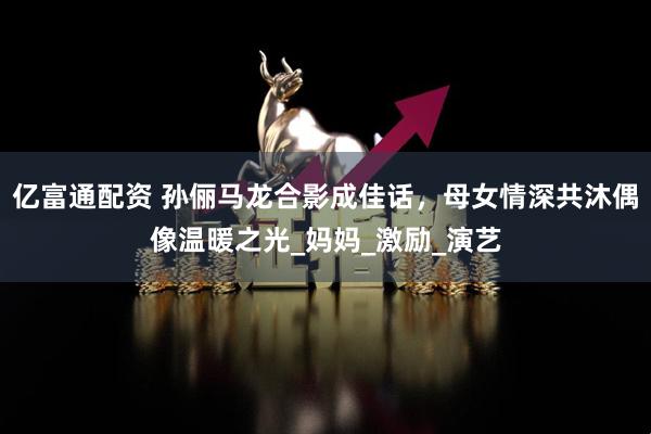 亿富通配资 孙俪马龙合影成佳话，母女情深共沐偶像温暖之光_妈妈_激励_演艺