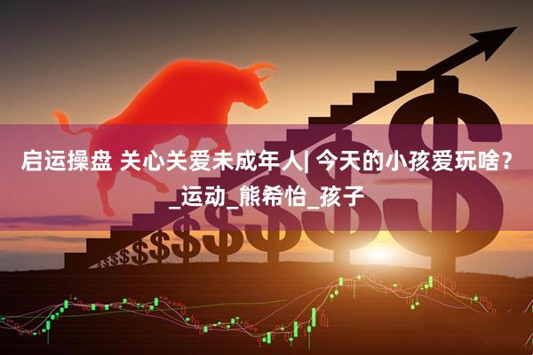 启运操盘 关心关爱未成年人| 今天的小孩爱玩啥？_运动_熊希怡_孩子