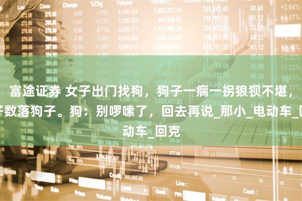 富途证券 女子出门找狗，狗子一瘸一拐狼狈不堪，女子数落狗子。狗：别啰嗦了，回去再说_那小_电动车_回克