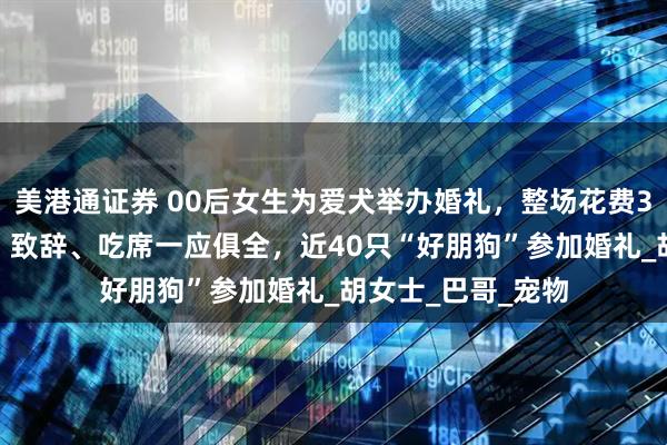 美港通证券 00后女生为爱犬举办婚礼，整场花费3200元，走红毯、致辞、吃席一应俱全，近40只“好朋狗”参加婚礼_胡女士_巴哥_宠物