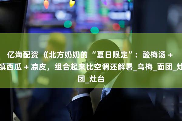 亿海配资 《北方奶奶的 “夏日限定”：酸梅汤 + 冰镇西瓜 + 凉皮，组合起来比空调还解暑_乌梅_面团_灶台