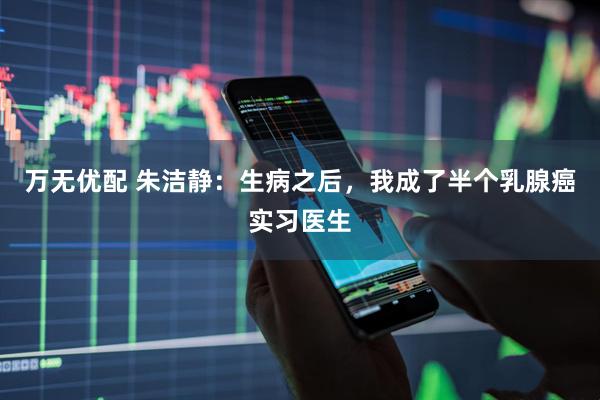 万无优配 朱洁静：生病之后，我成了半个乳腺癌实习医生