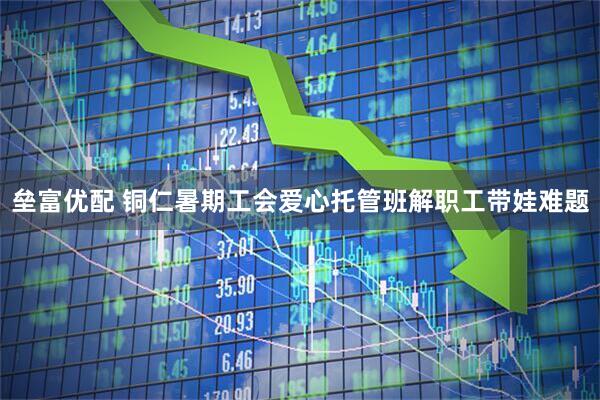 垒富优配 铜仁暑期工会爱心托管班解职工带娃难题
