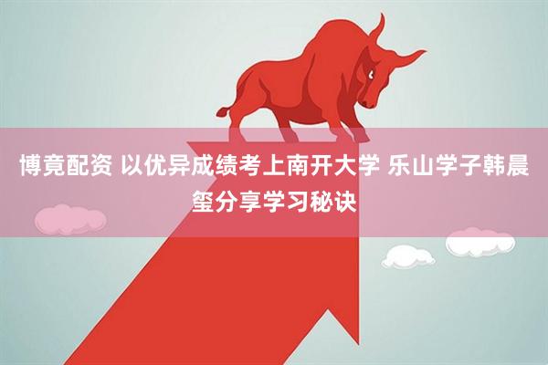 博竟配资 以优异成绩考上南开大学 乐山学子韩晨玺分享学习秘诀