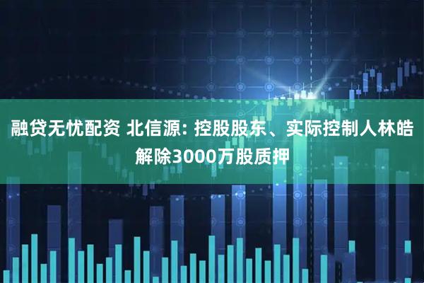 融贷无忧配资 北信源: 控股股东、实际控制人林皓解除3000万股质押
