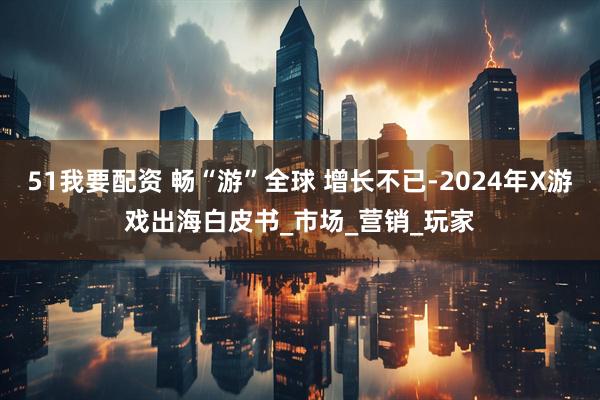 51我要配资 畅“游”全球 增长不已-2024年X游戏出海白皮书_市场_营销_玩家