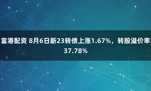 富港配资 8月6日新23转债上涨1.67%，转股溢价率37.78%