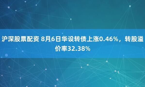 沪深股票配资 8月6日华设转债上涨0.46%，转股溢价率32.38%