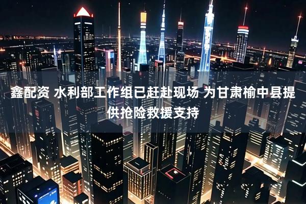 鑫配资 水利部工作组已赶赴现场 为甘肃榆中县提供抢险救援支持