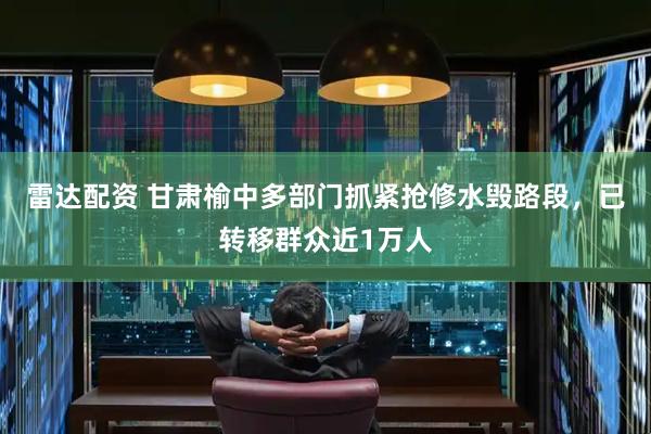 雷达配资 甘肃榆中多部门抓紧抢修水毁路段，已转移群众近1万人