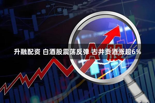 升融配资 白酒股震荡反弹 古井贡酒涨超6%